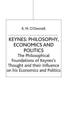 Keynes: Philosophy, Economics and Politics: The Philosophical Foundations of Keynes's Thought and Their Influence on His Economics and Politics by O'Donnell, R. M.