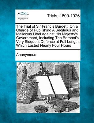 The Trial of Sir Francis Burdett, on a Charge of Publishing a Seditious and Malicious Libel Against His Majesty's Government, Including the Baronet's by Anonymous