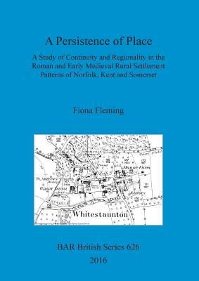 A Persistence of Place: A Study of Continuity and Regionality in the Roman and Early Medieval Rural Settlement Patterns of Norfolk, Kent and Somerset by Fleming, Fiona