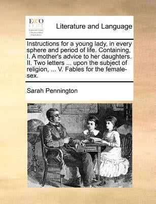 Instructions for a young lady, in every sphere and period of life. Containing, I. A mother's advice to her daughters. II. Two letters ... upon the sub by Pennington, Sarah