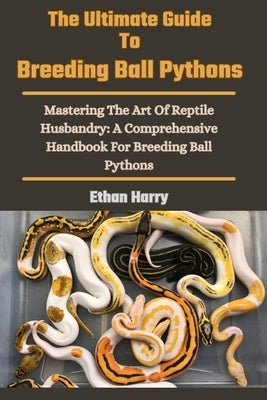 The Ultimate Guide To Breeding Ball Pythons: Mastering The Art Of Reptile Husbandry: A Comprehensive Handbook For Breeding Ball Pythons by Harry, Ethan