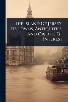 The Island Of Jersey, Its Towns, Antiquities, And Objects Of Interest by Anonymous