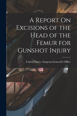A Report On Excisions of the Head of the Femur for Gunshot Injury by United States Surgeon-General's Office
