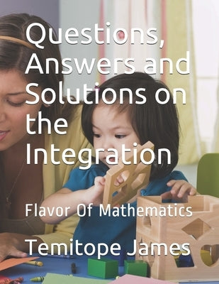 Questions, Answers and Solutions on INTEGRATION: Flavor Of Mathematics by James, Temitope