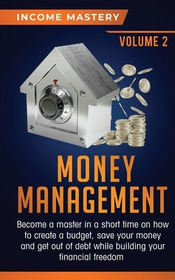 Money Management: Become a Master in a Short Time on How to Create a Budget, Save Your Money and Get Out of Debt while Building your Fin by Income Mastery