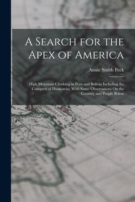 A Search for the Apex of America: High Mountain Climbing in Peru and Bolivia Including the Conquest of Huascarán, With Some Observations On the Countr by Peck, Annie Smith