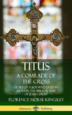 Titus: A Comrade of the Cross; Story of a Boy Who Lived in Judea in the Biblical Time of Jesus Christ (Hardcover) by Kingsley, Florence Morse
