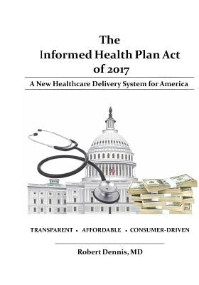 The Informed Health Plan Act of 2017: Deluxe Color Edition: A New Healthcare Delivery System For America by Dennis, Robert