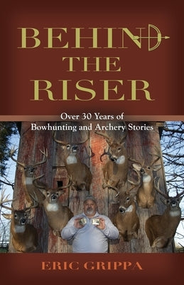Behind The Riser: Over 30 years of Bowhunting and Archery Stories by Grippa, Eric