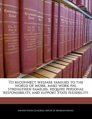 To Reconnect Welfare Families to the World of Work, Make Work Pay, Strengthen Families, Require Personal Responsibility, and Support State Flexibility by United States Congress House of Represen