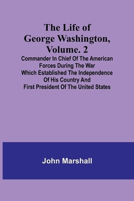 The Life of George Washington, Volume. 2: Commander in Chief of the American Forces During the War which Established the Independence of his Country a by Marshall, John