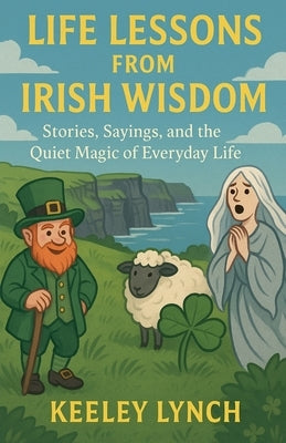 LIFE LESSONS FROM IRISH WISDOM Stories, Sayings, and the Quiet Magic of Everyday Life by Lynch, Keeley
