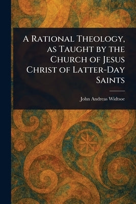 A Rational Theology, as Taught by the Church of Jesus Christ of Latter-Day Saints by Widtsoe, John Andreas