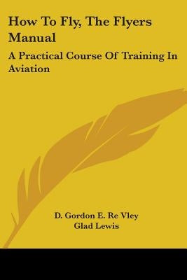How To Fly, The Flyers Manual: A Practical Course Of Training In Aviation by Re Vley, D. Gordon E.