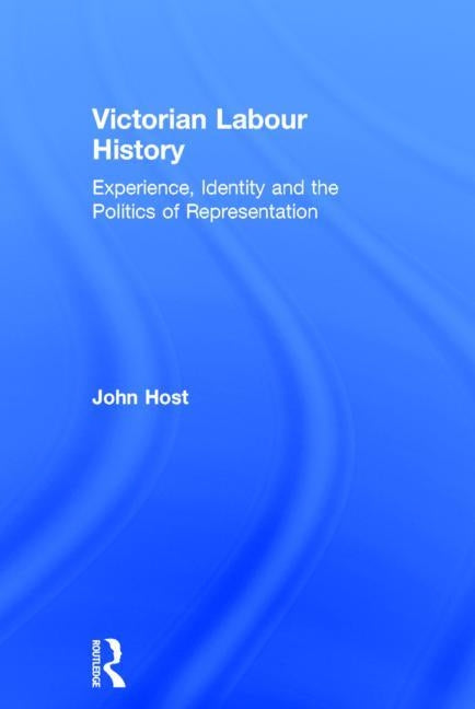 Victorian Labour History: Experience, Identity and the Politics of Representation by Host, John