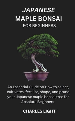 Japanese Maple Bonsai for Beginners: Essential Guide on How to select, cultivates, fertilize, shape, and prune your Japanese maple bonsai tree for Abs by Light, Charles