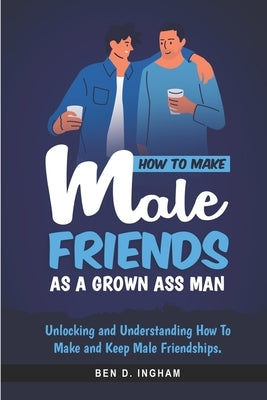 How To Make Male Friends as a Grown Ass Man: Unlocking and Understanding How To Make and Keep Male Friendships by Ingham, Ben D.
