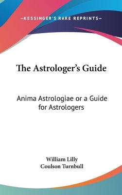 The Astrologer's Guide: Anima Astrologiae or a Guide for Astrologers by Lilly, William