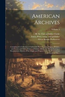 American Archives: Consisting of a Collection of Authentick Records, State Papers, Debates, and Letters and Other Notices of Publick Affa by Force, Peter 1790-1868