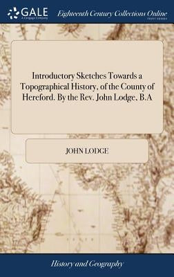 Introductory Sketches Towards a Topographical History, of the County of Hereford. By the Rev. John Lodge, B.A by Lodge, John