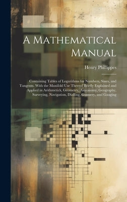 A Mathematical Manual: Containing Tables of Logarithms for Numbers, Sines, and Tangents. With the Manifold Use Thereof Briefly Explained and by Phillippes, Henry
