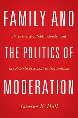 Family and the Politics of Moderation: Private Life, Public Goods, and the Rebirth of Social Individualism by Hall, Lauren K.