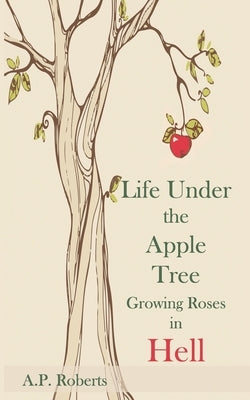 Life Under The Apple Tree: Growing Roses in Hell by Roberts, A. P.