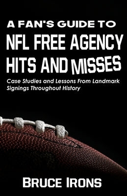 A Fan's Guide To NFL Free Agency Hits And Misses: Case Studies and Lessons From Landmark Signings Throughout History by Irons, Bruce