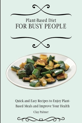 Plant-Based Diet for Busy People: Quick and Easy Recipes to Enjoy Plant-Based Meals and Improve Your Health by Palmer, Clay