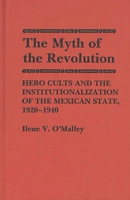 The Myth of Revolution: Hero Cults and the Institutionalization of the Mexican State, 1920-1940 by O'Malley, Ilene V.