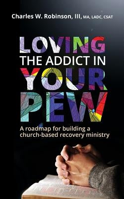 Loving the Addict in Your Pew: A roadmap for building a church-based recovery ministry by Robinson, Charles W.