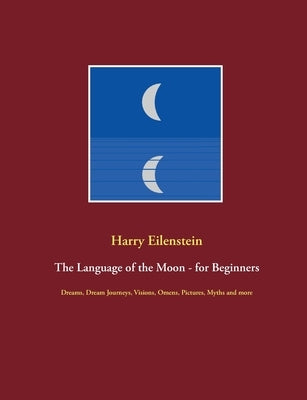 The Language of the Moon - for Beginners: Dreams, Dream Journeys, Visions, Omens, Pictures, Myths and more by Eilenstein, Harry