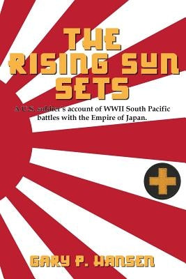 The Rising Sun Sets: A U.S. soldier's account of WWII South Pacific battles with the Empire of Japan by Hansen, Gary P.