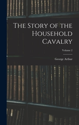 The Story of the Household Cavalry; Volume 2 by Arthur, George