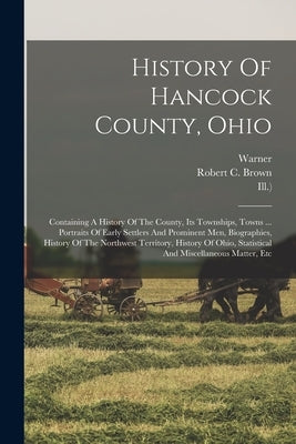 History Of Hancock County, Ohio: Containing A History Of The County, Its Townships, Towns ... Portraits Of Early Settlers And Prominent Men, Biographi by Brown, Robert C.