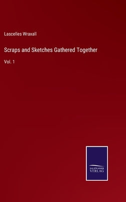 Scraps and Sketches Gathered Together: Vol. 1 by Wraxall, Lascelles