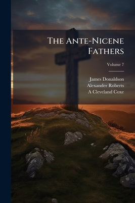 The Ante-Nicene Fathers: Translations of the Writings of the Fathers Down to A.D. 32; Volume 7 by Donaldson, James