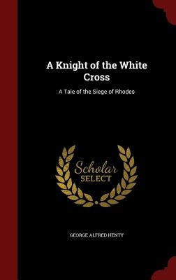 A Knight of the White Cross: A Tale of the Siege of Rhodes by Henty, George Alfred