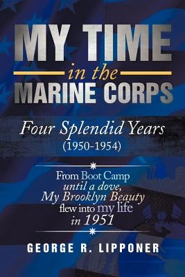My Time in the Marine Corps: Four Splendid Years, 1950-1954 Four Proud Years When a Dove My Brooklyn Beauty, Flew Into My Life in 1951 by Lipponer, George R.