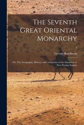 The Seventh Great Oriental Monarchy: or, The Geography, History, and Antiquities of the Sassanian or New Persian Empire; 2 by Rawlinson, George 1812-1902