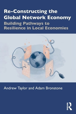 Re-Constructing the Global Network Economy: Building Pathways to Resilience in Local Economies by Taylor, Andrew