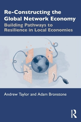 Re-Constructing the Global Network Economy: Building Pathways to Resilience in Local Economies by Taylor, Andrew