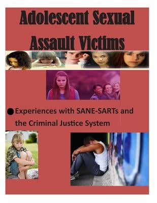 Adolescent Sexual Assault Victims: Experiences with SANE-SARTs and the Criminal Justice System by U. S. Department of Justice