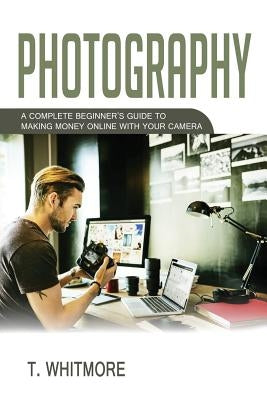 Photography: A Complete Beginner's Guide to Making Money Online with Your Camera by Whitmore, T.
