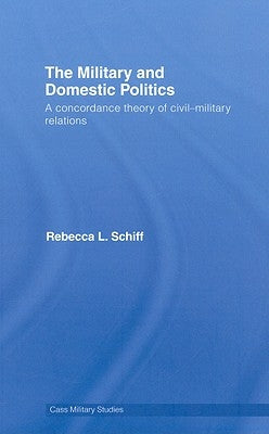 The Military and Domestic Politics: A Concordance Theory of Civil-Military Relations by Schiff, Rebecca L.