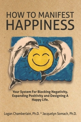 How To Manifest Happiness: Your System for Blocking Negativity, Expanding Positivity and Designing a Happy Life by Somach Ph. D., Jacquelyn