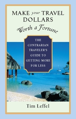 Make Your Travel Dollars Worth a Fortune: The Contrarian Traveler's Guide to Getting More for Less by Leffel, Tim