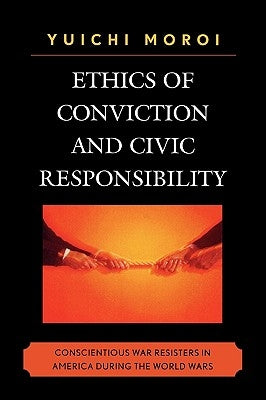 Ethics of Conviction and Civic Responsibility: Conscientious War Resisters in America During the World Wars by Moroi, Yuichi