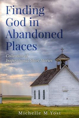 Finding God In Abandoned Places: Collection of Inspirational Short Stories by Yost, Michelle M.