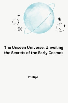 The Unseen Universe: Unveiling the Secrets of the Early Cosmos by Phillips